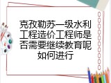 克孜勒苏一级水利工程造价工程师是否需要继续教育呢如何进行