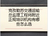 克孜勒苏交通运输总监理工程师附近正规培训机构有哪些怎么选