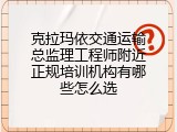 克拉玛依交通运输总监理工程师附近正规培训机构有哪些怎么选
