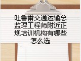 吐鲁番交通运输总监理工程师附近正规培训机构有哪些怎么选