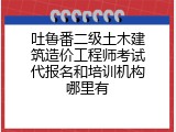 吐鲁番二级土木建筑造价工程师考试代报名和培训机构哪里有