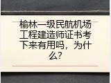 榆林一级民航机场工程建造师证书考下来有用吗，为什么？