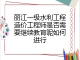 丽江一级水利工程造价工程师是否需要继续教育呢如何进行