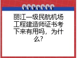 丽江一级民航机场工程建造师证书考下来有用吗，为什么？
