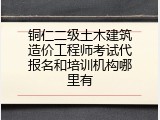铜仁二级土木建筑造价工程师考试代报名和培训机构哪里有