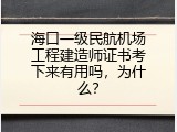 海口一级民航机场工程建造师证书考下来有用吗，为什么？