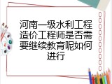 河南一级水利工程造价工程师是否需要继续教育呢如何进行