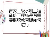 吉安一级水利工程造价工程师是否需要继续教育呢如何进行