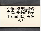 宁德一级民航机场工程建造师证书考下来有用吗，为什么？