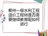 衢州一级水利工程造价工程师是否需要继续教育呢如何进行