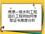 鹰潭一级水利工程造价工程师如何考取证书难度分析