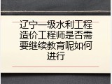 辽宁一级水利工程造价工程师是否需要继续教育呢如何进行