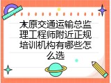 太原交通运输总监理工程师附近正规培训机构有哪些怎么选