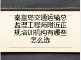 秦皇岛交通运输总监理工程师附近正规培训机构有哪些怎么选