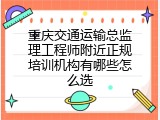 重庆交通运输总监理工程师附近正规培训机构有哪些怎么选