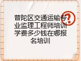 普陀区交通运输专业监理工程师培训学费多少钱在哪报名培训