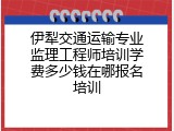 伊犁交通运输专业监理工程师培训学费多少钱在哪报名培训