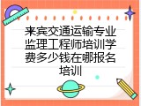 来宾交通运输专业监理工程师培训学费多少钱在哪报名培训