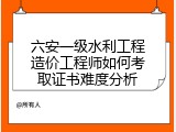 六安一级水利工程造价工程师如何考取证书难度分析