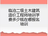临沧二级土木建筑造价工程师培训学费多少钱在哪报名培训