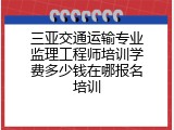 三亚交通运输专业监理工程师培训学费多少钱在哪报名培训