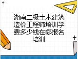 湖南二级土木建筑造价工程师培训学费多少钱在哪报名培训