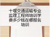 十堰交通运输专业监理工程师培训学费多少钱在哪报名培训