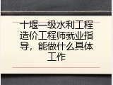 十堰一级水利工程造价工程师就业指导，能做什么具体工作