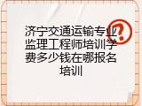 济宁交通运输专业监理工程师培训学费多少钱在哪报名培训