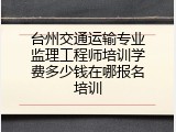 台州交通运输专业监理工程师培训学费多少钱在哪报名培训