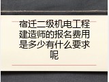 宿迁二级机电工程建造师的报名费用是多少有什么要求呢