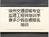 徐州交通运输专业监理工程师培训学费多少钱在哪报名培训
