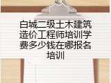 白城二级土木建筑造价工程师培训学费多少钱在哪报名培训