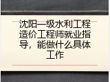 沈阳一级水利工程造价工程师就业指导，能做什么具体工作