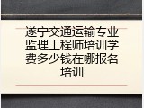 遂宁交通运输专业监理工程师培训学费多少钱在哪报名培训