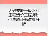 大兴安岭一级水利工程造价工程师如何考取证书难度分析