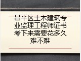 昌平区土木建筑专业监理工程师证书考下来需要花多久难不难