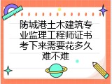 防城港土木建筑专业监理工程师证书考下来需要花多久难不难