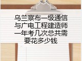 乌兰察布一级通信与广电工程建造师一年考几次总共需要花多少钱