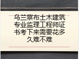 乌兰察布土木建筑专业监理工程师证书考下来需要花多久难不难
