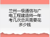 兰州一级通信与广电工程建造师一年考几次总共需要花多少钱