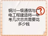 铜川一级通信与广电工程建造师一年考几次总共需要花多少钱