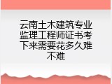 云南土木建筑专业监理工程师证书考下来需要花多久难不难