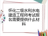 怀化二级水利水电建造工程师考试报名需要提供什么材料