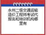 永州二级交通运输造价工程师考试代报名和培训机构哪里有