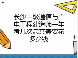 长沙一级通信与广电工程建造师一年考几次总共需要花多少钱