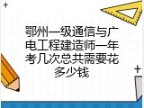 鄂州一级通信与广电工程建造师一年考几次总共需要花多少钱