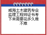 威海土木建筑专业监理工程师证书考下来需要花多久难不难