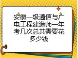 安徽一级通信与广电工程建造师一年考几次总共需要花多少钱