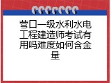 营口一级水利水电工程建造师考试有用吗难度如何含金量